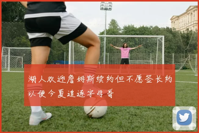 湖人欢迎詹姆斯续约但不愿签长约以便今夏追逐字母哥
