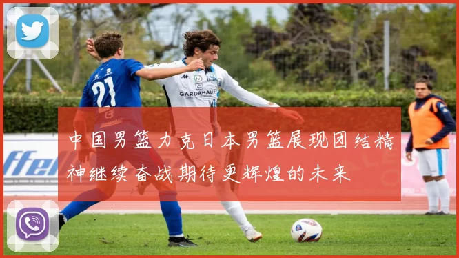 中国男篮力克日本男篮展现团结精神继续奋战期待更辉煌的未来