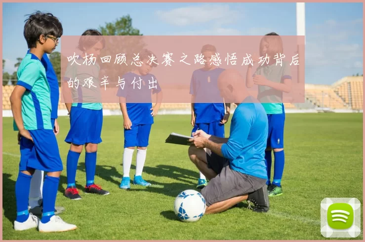 吹杨回顾总决赛之路感悟成功背后的艰辛与付出