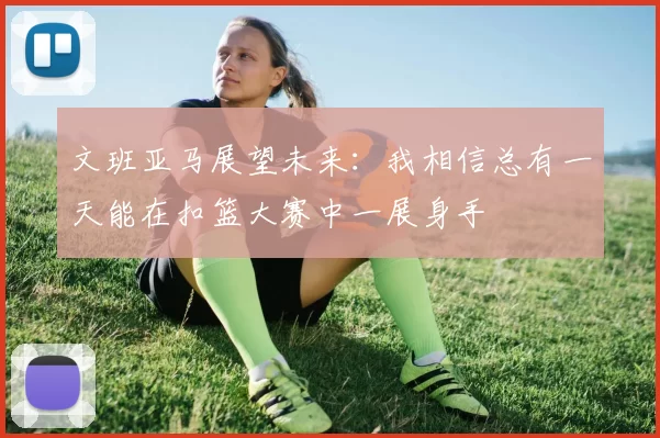 文班亚马展望未来：我相信总有一天能在扣篮大赛中一展身手