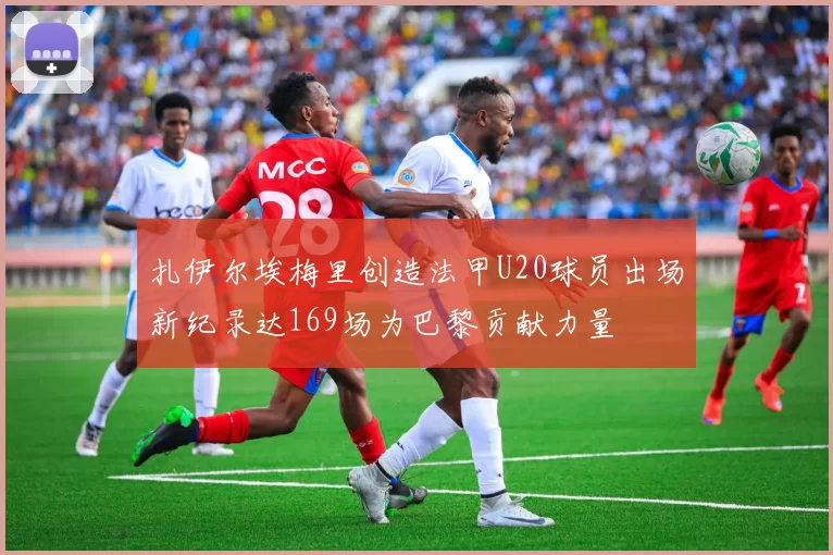 扎伊尔埃梅里创造法甲U20球员出场新纪录达169场为巴黎贡献力量