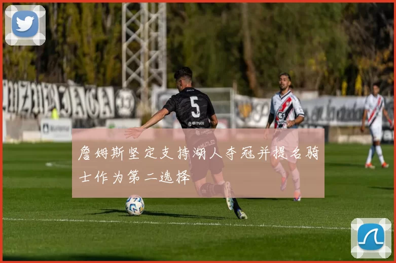 詹姆斯坚定支持湖人夺冠并提名骑士作为第二选择
