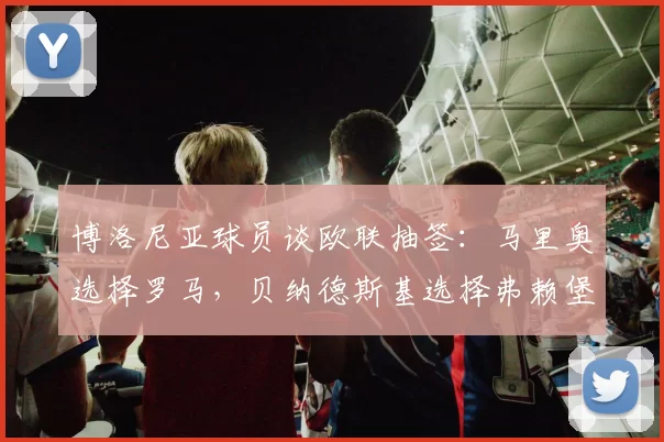 博洛尼亚球员谈欧联抽签：马里奥选择罗马，贝纳德斯基选择弗赖堡
