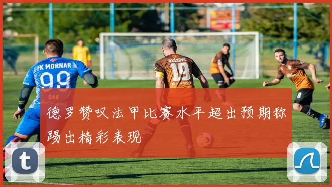 德罗赞叹法甲比赛水平超出预期称踢出精彩表现