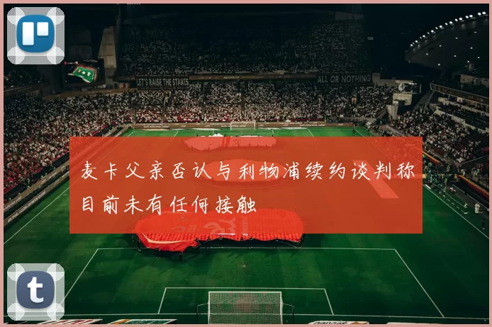 麦卡父亲否认与利物浦续约谈判称目前未有任何接触