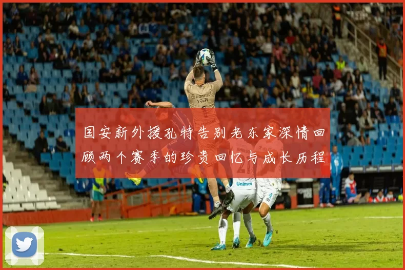 国安新外援孔特告别老东家深情回顾两个赛季的珍贵回忆与成长历程