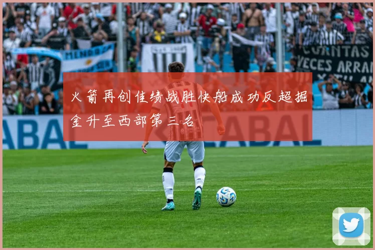 火箭再创佳绩战胜快船成功反超掘金升至西部第三名