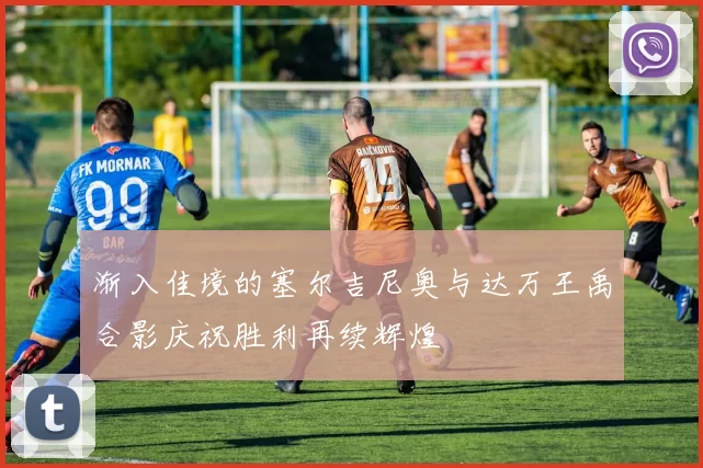 渐入佳境的塞尔吉尼奥与达万王禹合影庆祝胜利再续辉煌