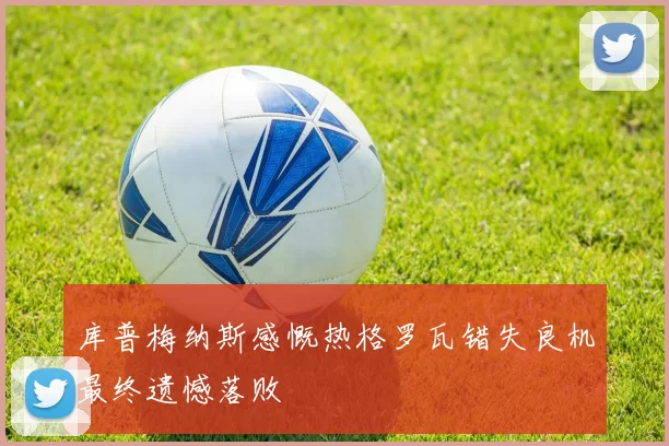 库普梅纳斯感慨热格罗瓦错失良机最终遗憾落败
