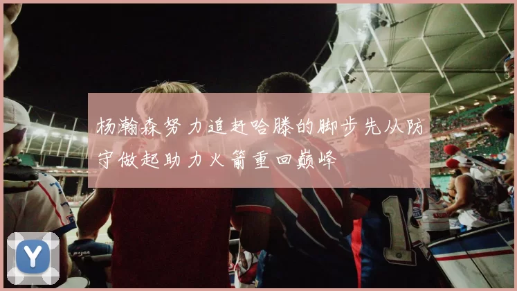 杨瀚森努力追赶哈滕的脚步先从防守做起助力火箭重回巅峰