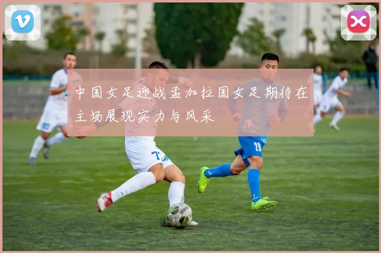 中国女足迎战孟加拉国女足期待在主场展现实力与风采