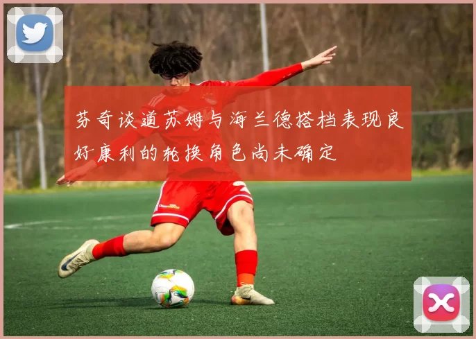芬奇谈道苏姆与海兰德搭档表现良好康利的轮换角色尚未确定
