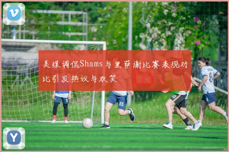 美媒调侃Shams与里萨谢比赛表现对比引发热议与欢笑