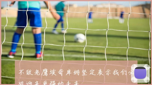 不敌老鹰埃奇库姆坚定表示我们必将迎来更强的未来