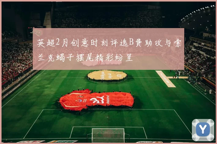 英超2月创意时刻评选B费助攻与索兰克蝎子摆尾精彩纷呈