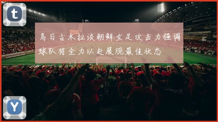乌日古木拉谈朝鲜女足攻击力强调球队将全力以赴展现最佳状态