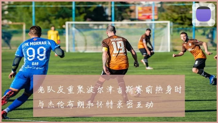 老队友重聚波尔津吉斯赛前热身时与杰伦布朗和怀特亲密互动