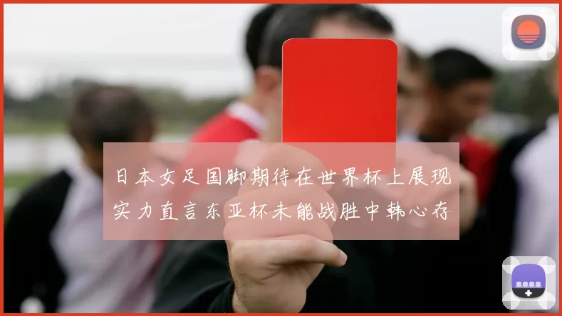 日本女足国脚期待在世界杯上展现实力直言东亚杯未能战胜中韩心存不甘