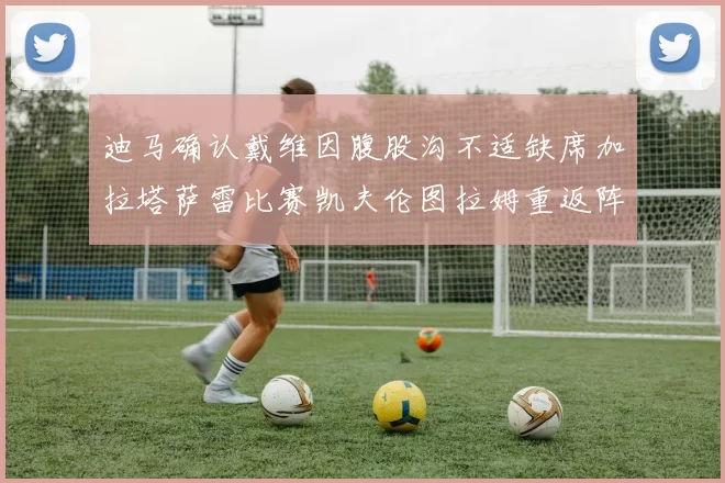 迪马确认戴维因腹股沟不适缺席加拉塔萨雷比赛凯夫伦图拉姆重返阵容